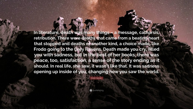 Kristin Hannah Quote: “In literature, death was many things – a message, catharsis, retribution. There were deaths that came from a beating heart that stopped and deaths of another kind, a choice made, like Frodo going to the Grey Havens. Death made you cry, filled you with sadness, but in the best of her books, there was peace, too, satisfaction, a sense of the story ending as it should. In real life, she saw, it wasn’t like that. It was sadness opening up inside of you, changing how you saw the world.”