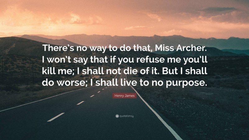 Henry James Quote: “There’s no way to do that, Miss Archer. I won’t say that if you refuse me you’ll kill me; I shall not die of it. But I shall do worse; I shall live to no purpose.”