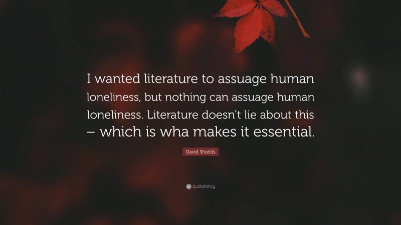 David Shields Quote: “I wanted literature to assuage human loneliness, but nothing can assuage human loneliness. Literature doesn’t lie about this – which is wha makes it essential.”