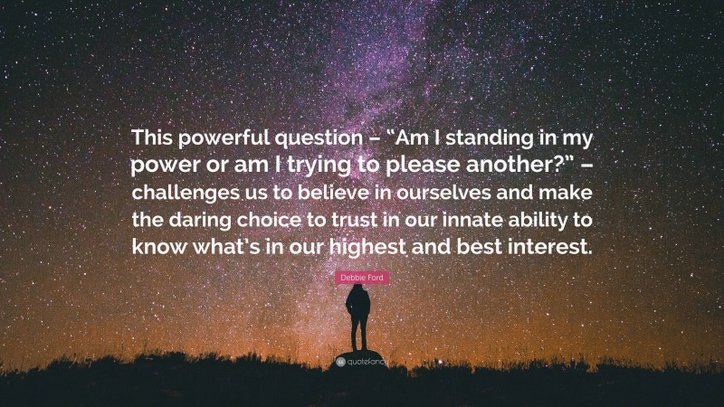Debbie Ford Quote: “This powerful question – “Am I standing in my power or am I trying to please another?” – challenges us to believe in ourselves and make the daring choice to trust in our innate ability to know what’s in our highest and best interest.”