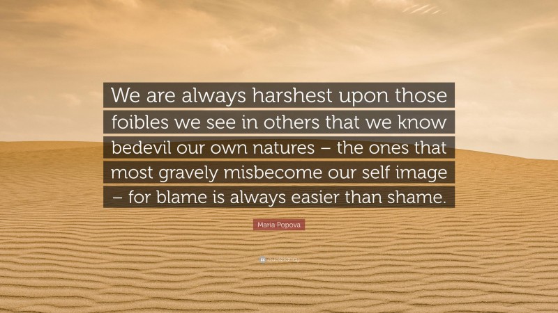 Maria Popova Quote: “We are always harshest upon those foibles we see in others that we know bedevil our own natures – the ones that most gravely misbecome our self image – for blame is always easier than shame.”