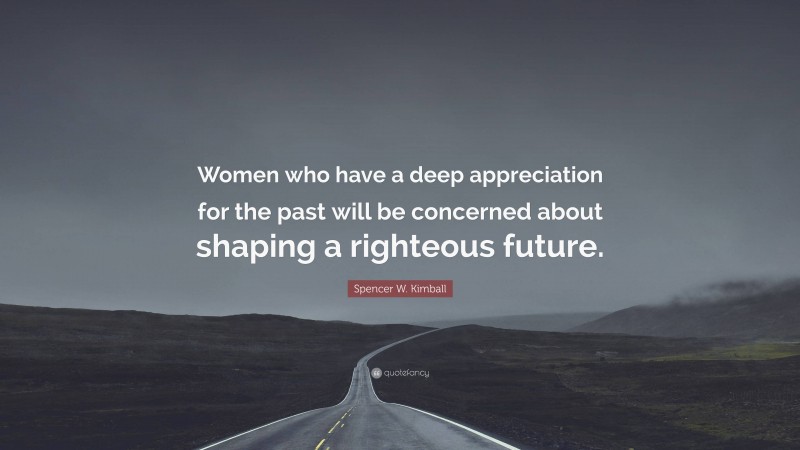 Spencer W. Kimball Quote: “Women who have a deep appreciation for the past will be concerned about shaping a righteous future.”