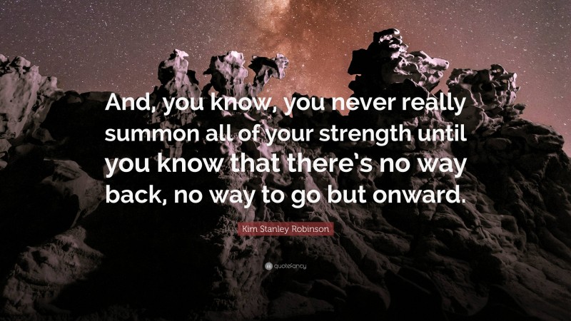Kim Stanley Robinson Quote: “And, you know, you never really summon all of your strength until you know that there’s no way back, no way to go but onward.”