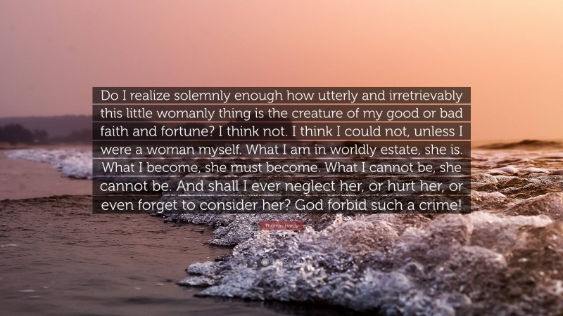 Thomas Hardy Quote: “Do I realize solemnly enough how utterly and irretrievably this little womanly thing is the creature of my good or bad faith and fortune? I think not. I think I could not, unless I were a woman myself. What I am in worldly estate, she is. What I become, she must become. What I cannot be, she cannot be. And shall I ever neglect her, or hurt her, or even forget to consider her? God forbid such a crime!”