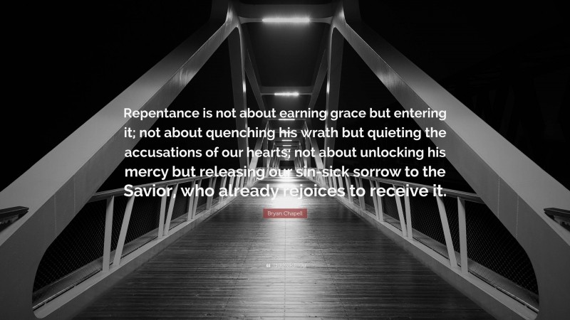 Bryan Chapell Quote: “Repentance is not about earning grace but entering it; not about quenching his wrath but quieting the accusations of our hearts; not about unlocking his mercy but releasing our sin-sick sorrow to the Savior, who already rejoices to receive it.”
