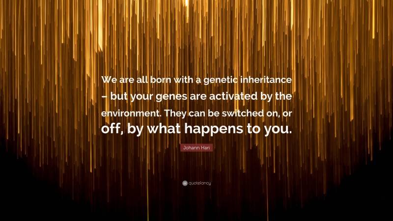 Johann Hari Quote: “We are all born with a genetic inheritance – but your genes are activated by the environment. They can be switched on, or off, by what happens to you.”