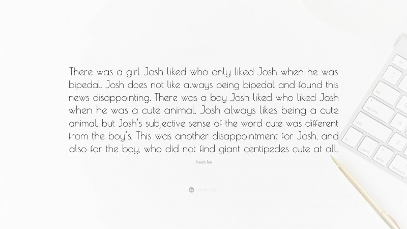 Joseph Fink Quote: “There was a girl Josh liked who only liked Josh when he was bipedal. Josh does not like always being bipedal and found this news disappointing. There was a boy Josh liked who liked Josh when he was a cute animal. Josh always likes being a cute animal, but Josh’s subjective sense of the word cute was different from the boy’s. This was another disappointment for Josh, and also for the boy, who did not find giant centipedes cute at all.”