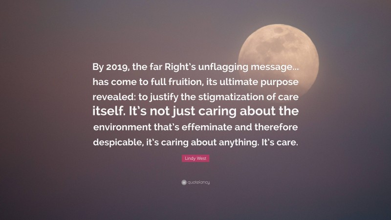 Lindy West Quote: “By 2019, the far Right’s unflagging message... has come to full fruition, its ultimate purpose revealed: to justify the stigmatization of care itself. It’s not just caring about the environment that’s effeminate and therefore despicable, it’s caring about anything. It’s care.”