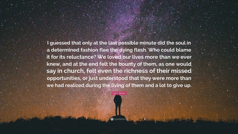 Lorrie Moore Quote: “I guessed that only at the last possible minute did the soul in a determined fashion flee the dying flesh. Who could blame it for its reluctance? We loved our lives more than we ever knew, and at the end felt the bounty of them, as one would say in church, felt even the richness of their missed opportunities, or just understood that they were more than we had realized during the living of them and a lot to give up.”