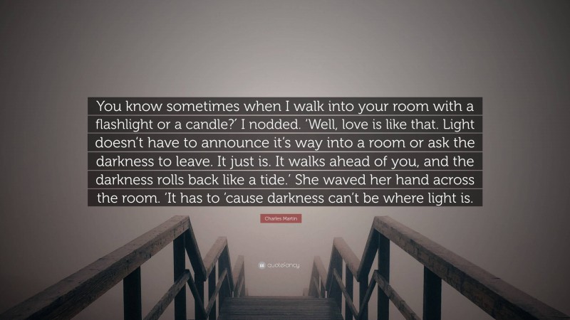 Charles Martin Quote: “You know sometimes when I walk into your room with a flashlight or a candle?′ I nodded. ‘Well, love is like that. Light doesn’t have to announce it’s way into a room or ask the darkness to leave. It just is. It walks ahead of you, and the darkness rolls back like a tide.’ She waved her hand across the room. ‘It has to ’cause darkness can’t be where light is.”