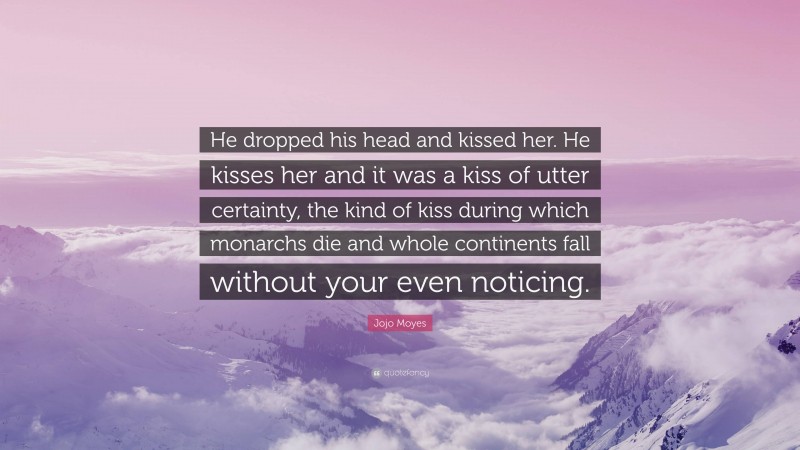 Jojo Moyes Quote: “He dropped his head and kissed her. He kisses her and it was a kiss of utter certainty, the kind of kiss during which monarchs die and whole continents fall without your even noticing.”