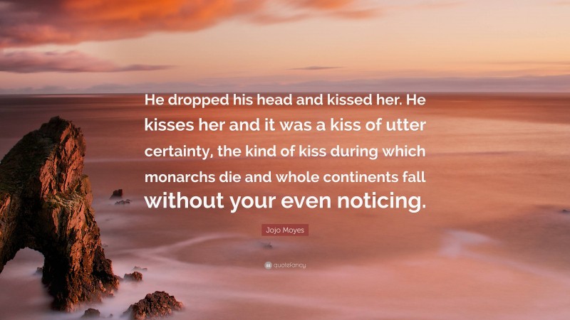 Jojo Moyes Quote: “He dropped his head and kissed her. He kisses her and it was a kiss of utter certainty, the kind of kiss during which monarchs die and whole continents fall without your even noticing.”