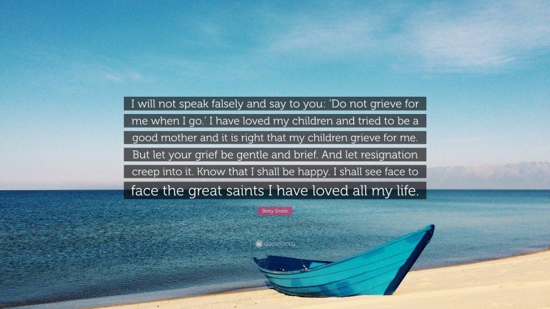 Betty Smith Quote: “I will not speak falsely and say to you: ‘Do not grieve for me when I go.’ I have loved my children and tried to be a good mother and it is right that my children grieve for me. But let your grief be gentle and brief. And let resignation creep into it. Know that I shall be happy. I shall see face to face the great saints I have loved all my life.”