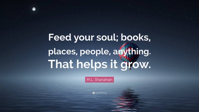 M.L. Shanahan Quote: “Feed your soul; books, places, people, anything. That helps it grow.”