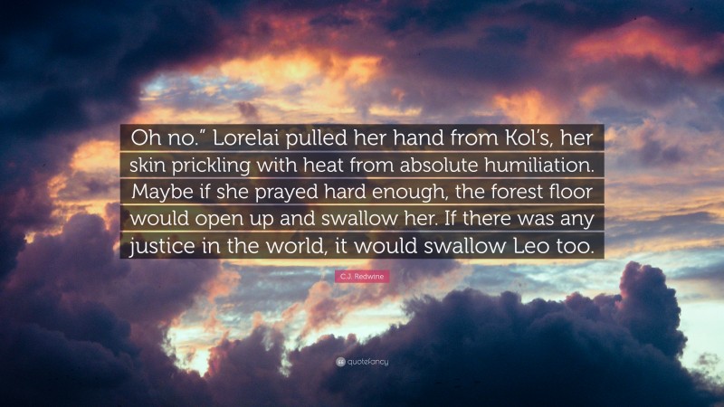 C.J. Redwine Quote: “Oh no.” Lorelai pulled her hand from Kol’s, her skin prickling with heat from absolute humiliation. Maybe if she prayed hard enough, the forest floor would open up and swallow her. If there was any justice in the world, it would swallow Leo too.”