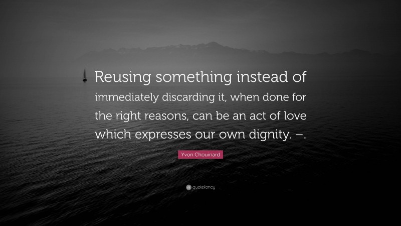 Yvon Chouinard Quote: “Reusing something instead of immediately discarding it, when done for the right reasons, can be an act of love which expresses our own dignity. –.”