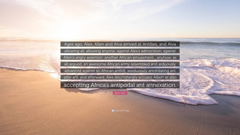 Walter Abish Quote: “Ages ago, Alex, Allen and Alva arrived at Antibes, and Alva allowing all, allowing anyone, against Alex’s admonition, against Allen’s angry assertion: another African amusement... anyhow, as all argued, an awesome African army assembled and arduously advanced against an African anthill, assiduously annihilating ant after ant, and afterward, Alex astonishingly accuses Albert as also accepting Africa’s antipodal ant annexation.”