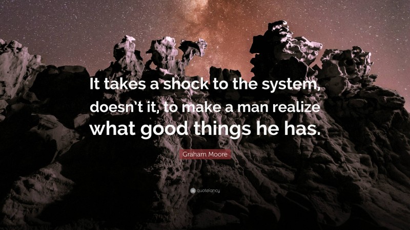 Graham Moore Quote: “It takes a shock to the system, doesn’t it, to make a man realize what good things he has.”