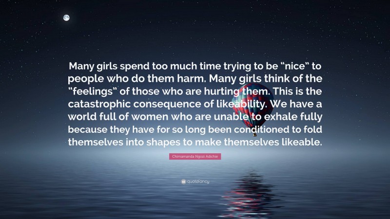 Chimamanda Ngozi Adichie Quote: “Many girls spend too much time trying to be “nice” to people who do them harm. Many girls think of the “feelings” of those who are hurting them. This is the catastrophic consequence of likeability. We have a world full of women who are unable to exhale fully because they have for so long been conditioned to fold themselves into shapes to make themselves likeable.”