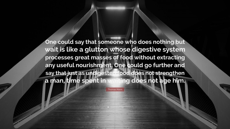 Thomas Mann Quote: “One could say that someone who does nothing but wait is like a glutton whose digestive system processes great masses of food without extracting any useful nourishment. One could go further and say that just as undigested food does not strengthen a man, time spent in waiting does not age him.”