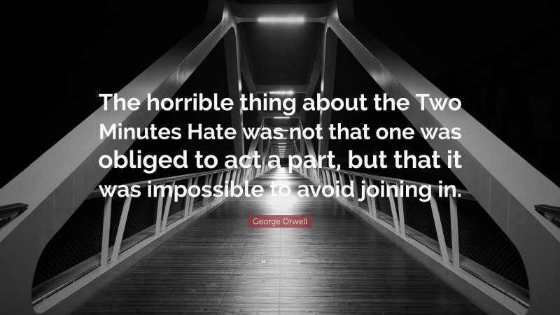 George Orwell Quote: “The horrible thing about the Two Minutes Hate was not that one was obliged to act a part, but that it was impossible to avoid joining in.”