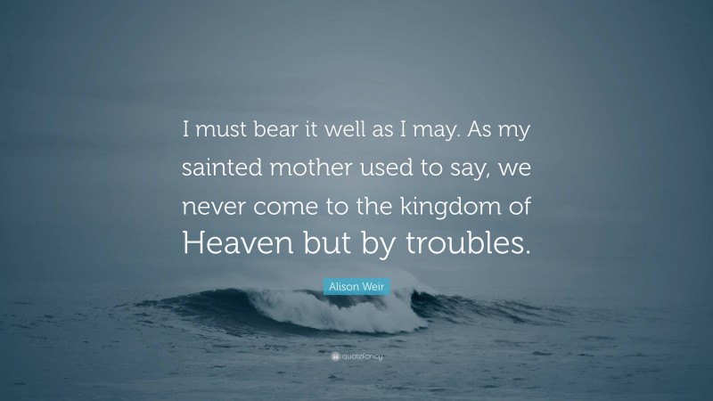 Alison Weir Quote: “I must bear it well as I may. As my sainted mother used to say, we never come to the kingdom of Heaven but by troubles.”