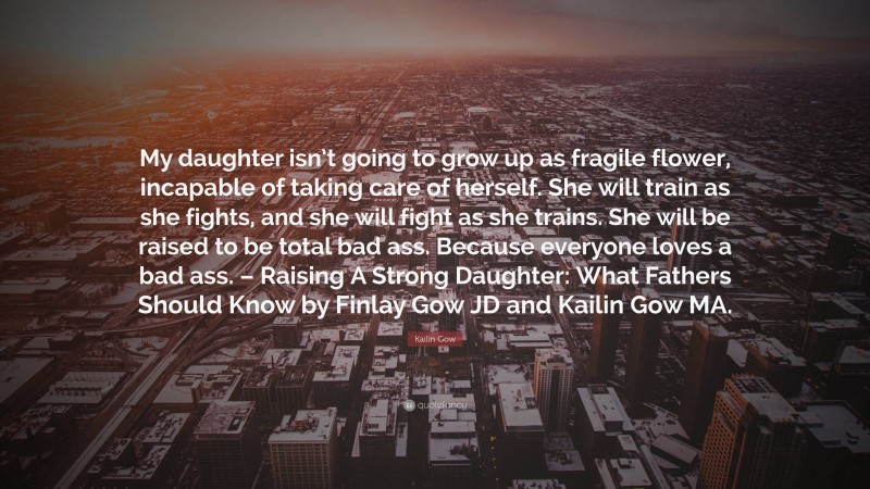 Kailin Gow Quote: “My daughter isn’t going to grow up as fragile flower, incapable of taking care of herself. She will train as she fights, and she will fight as she trains. She will be raised to be total bad ass. Because everyone loves a bad ass. – Raising A Strong Daughter: What Fathers Should Know by Finlay Gow JD and Kailin Gow MA.”