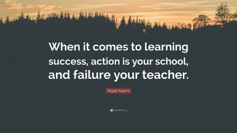 Majid Kazmi Quote: “When it comes to learning success, action is your school, and failure your teacher.”