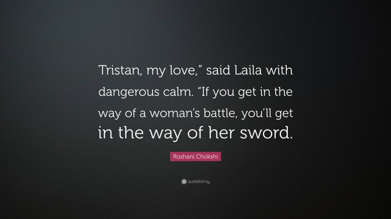 Roshani Chokshi Quote: “Tristan, my love,” said Laila with dangerous calm. “If you get in the way of a woman’s battle, you’ll get in the way of her sword.”