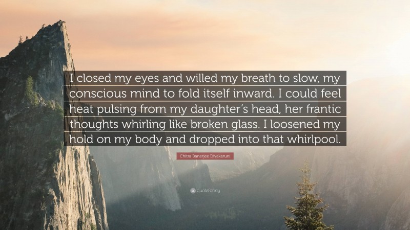 Chitra Banerjee Divakaruni Quote: “I closed my eyes and willed my breath to slow, my conscious mind to fold itself inward. I could feel heat pulsing from my daughter’s head, her frantic thoughts whirling like broken glass. I loosened my hold on my body and dropped into that whirlpool.”