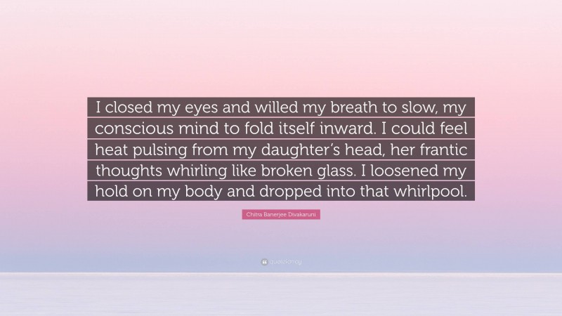 Chitra Banerjee Divakaruni Quote: “I closed my eyes and willed my breath to slow, my conscious mind to fold itself inward. I could feel heat pulsing from my daughter’s head, her frantic thoughts whirling like broken glass. I loosened my hold on my body and dropped into that whirlpool.”