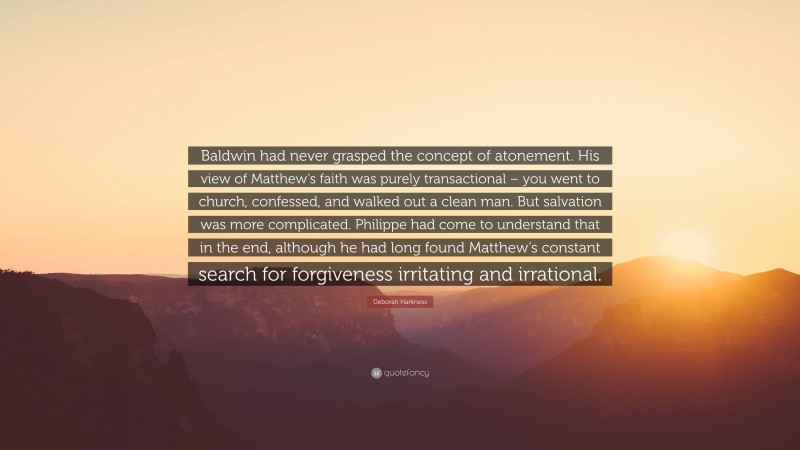 Deborah Harkness Quote: “Baldwin had never grasped the concept of atonement. His view of Matthew’s faith was purely transactional – you went to church, confessed, and walked out a clean man. But salvation was more complicated. Philippe had come to understand that in the end, although he had long found Matthew’s constant search for forgiveness irritating and irrational.”