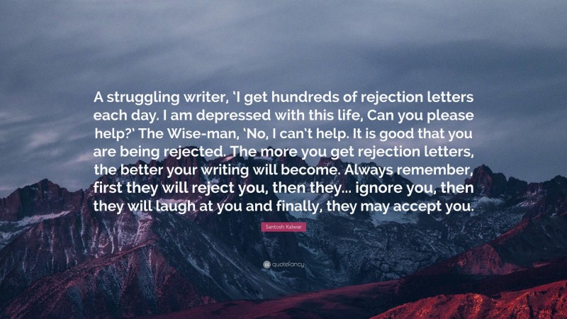 Santosh Kalwar Quote: “A struggling writer, ‘I get hundreds of rejection letters each day. I am depressed with this life, Can you please help?’ The Wise-man, ‘No, I can’t help. It is good that you are being rejected. The more you get rejection letters, the better your writing will become. Always remember, first they will reject you, then they... ignore you, then they will laugh at you and finally, they may accept you.”