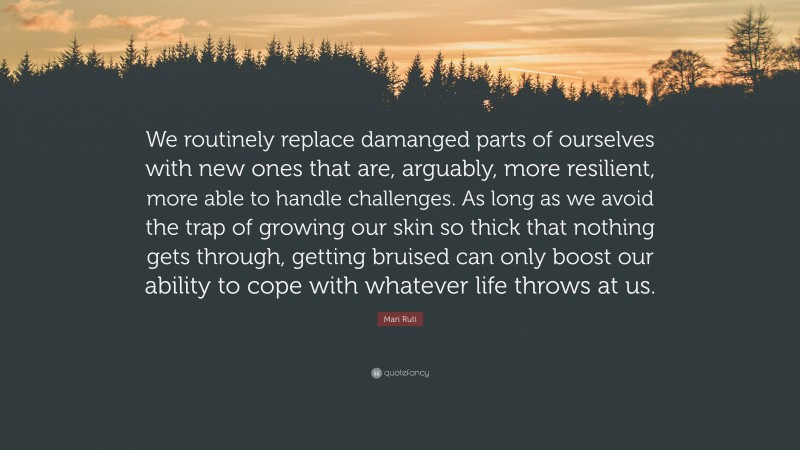 Mari Ruti Quote: “We routinely replace damanged parts of ourselves with new ones that are, arguably, more resilient, more able to handle challenges. As long as we avoid the trap of growing our skin so thick that nothing gets through, getting bruised can only boost our ability to cope with whatever life throws at us.”