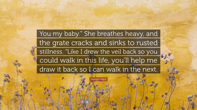 Jesmyn Ward Quote: “You my baby.” She breathes heavy, and the grate cracks and sinks to rusted stillness. “Like I drew the veil back so you could walk in this life, you’ll help me draw it back so I can walk in the next.”
