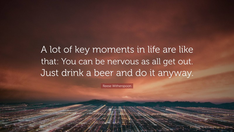 Reese Witherspoon Quote: “A lot of key moments in life are like that: You can be nervous as all get out. Just drink a beer and do it anyway.”