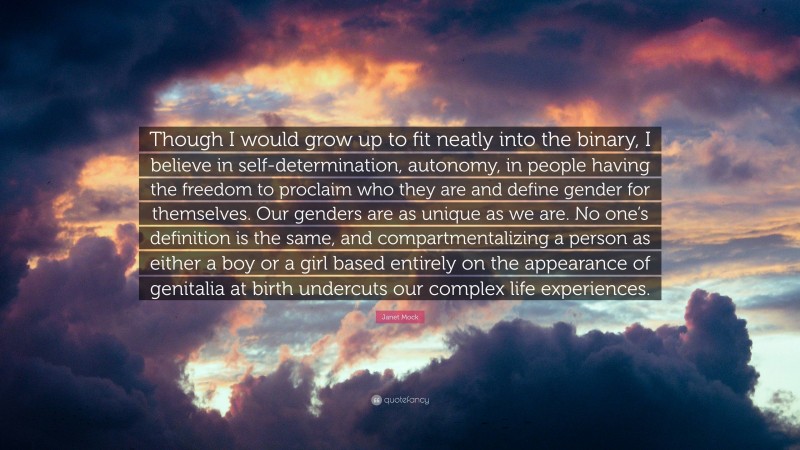 Janet Mock Quote: “Though I would grow up to fit neatly into the binary, I believe in self-determination, autonomy, in people having the freedom to proclaim who they are and define gender for themselves. Our genders are as unique as we are. No one’s definition is the same, and compartmentalizing a person as either a boy or a girl based entirely on the appearance of genitalia at birth undercuts our complex life experiences.”