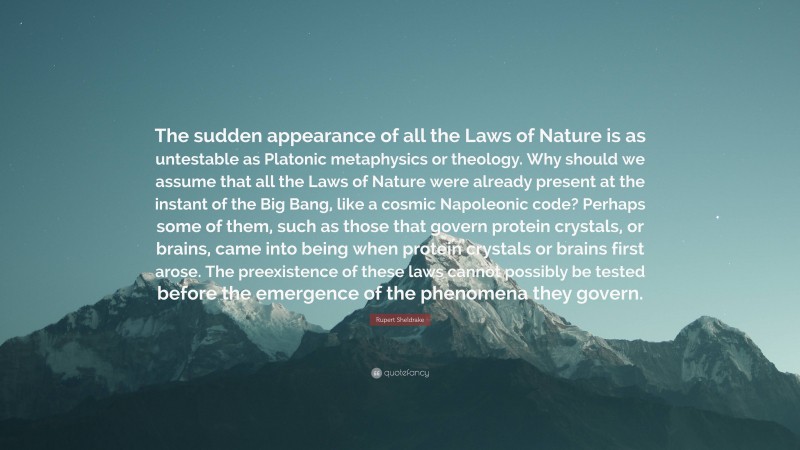 Rupert Sheldrake Quote: “The sudden appearance of all the Laws of Nature is as untestable as Platonic metaphysics or theology. Why should we assume that all the Laws of Nature were already present at the instant of the Big Bang, like a cosmic Napoleonic code? Perhaps some of them, such as those that govern protein crystals, or brains, came into being when protein crystals or brains first arose. The preexistence of these laws cannot possibly be tested before the emergence of the phenomena they govern.”