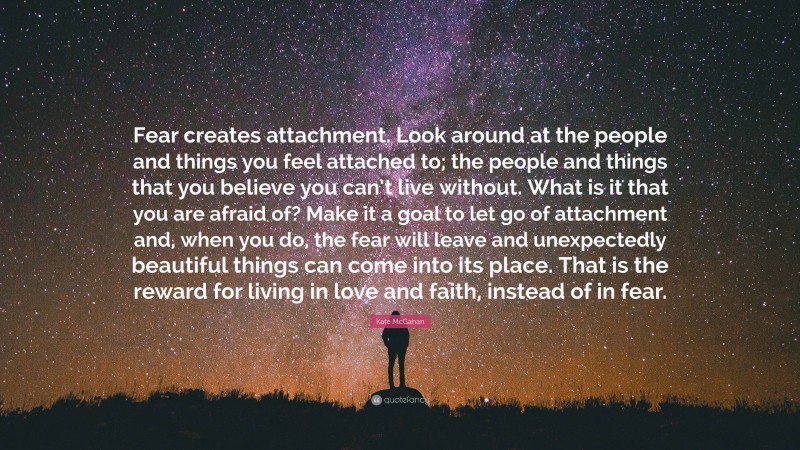 Kate McGahan Quote: “Fear creates attachment. Look around at the people and things you feel attached to; the people and things that you believe you can’t live without. What is it that you are afraid of? Make it a goal to let go of attachment and, when you do, the fear will leave and unexpectedly beautiful things can come into its place. That is the reward for living in love and faith, instead of in fear.”