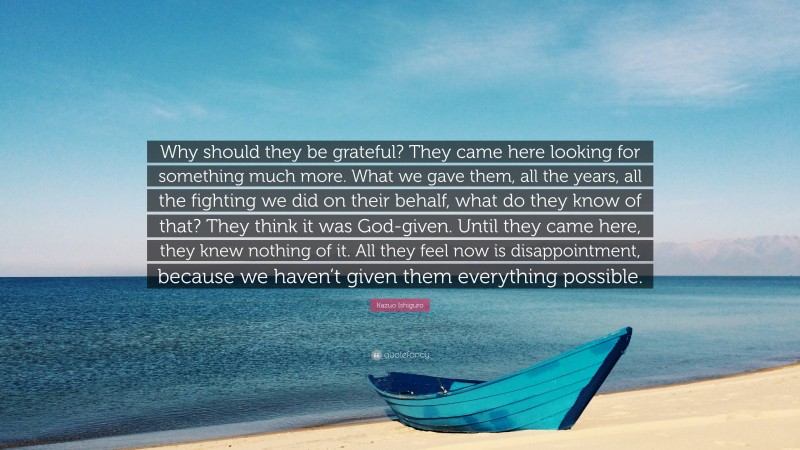 Kazuo Ishiguro Quote: “Why should they be grateful? They came here looking for something much more. What we gave them, all the years, all the fighting we did on their behalf, what do they know of that? They think it was God-given. Until they came here, they knew nothing of it. All they feel now is disappointment, because we haven’t given them everything possible.”