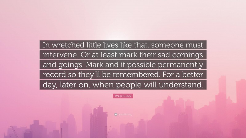 Philip K. Dick Quote: “In wretched little lives like that, someone must intervene. Or at least mark their sad comings and goings. Mark and if possible permanently record so they’ll be remembered. For a better day, later on, when people will understand.”