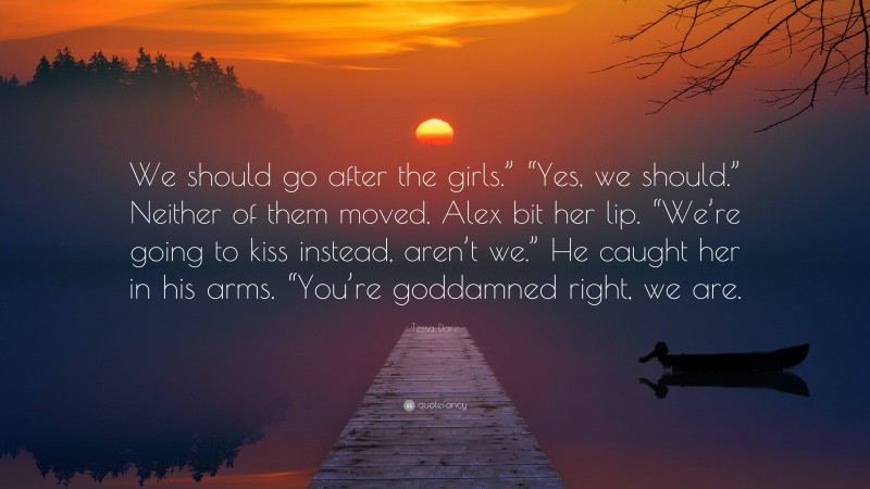 Tessa Dare Quote: “We should go after the girls.” “Yes, we should.” Neither of them moved. Alex bit her lip. “We’re going to kiss instead, aren’t we.” He caught her in his arms. “You’re goddamned right, we are.”