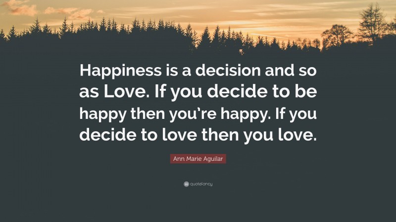 Ann Marie Aguilar Quote: “Happiness is a decision and so as Love. If you decide to be happy then you’re happy. If you decide to love then you love.”