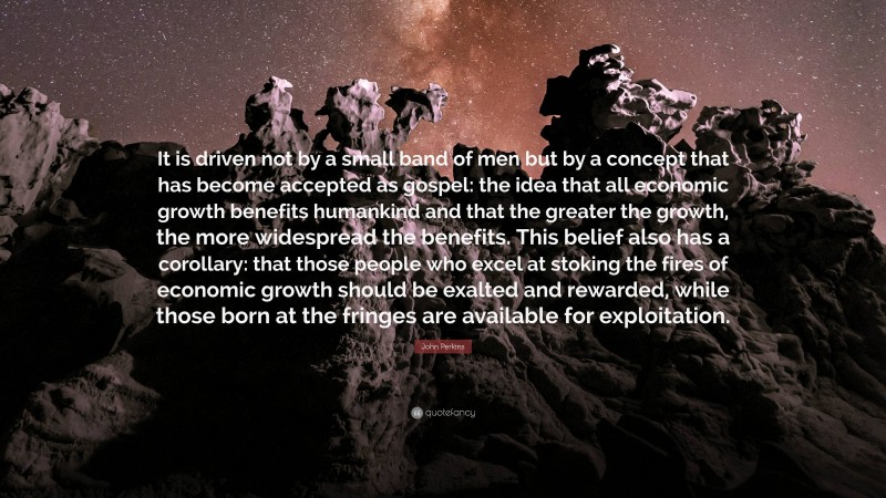 John Perkins Quote: “It is driven not by a small band of men but by a concept that has become accepted as gospel: the idea that all economic growth benefits humankind and that the greater the growth, the more widespread the benefits. This belief also has a corollary: that those people who excel at stoking the fires of economic growth should be exalted and rewarded, while those born at the fringes are available for exploitation.”