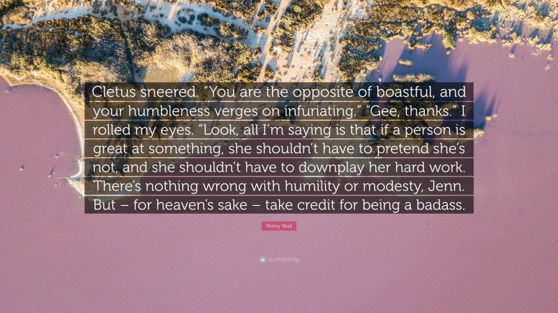 Penny Reid Quote: “Cletus sneered. “You are the opposite of boastful, and your humbleness verges on infuriating.” “Gee, thanks.” I rolled my eyes. “Look, all I’m saying is that if a person is great at something, she shouldn’t have to pretend she’s not, and she shouldn’t have to downplay her hard work. There’s nothing wrong with humility or modesty, Jenn. But – for heaven’s sake – take credit for being a badass.”