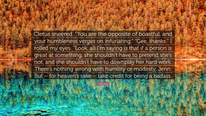 Penny Reid Quote: “Cletus sneered. “You are the opposite of boastful, and your humbleness verges on infuriating.” “Gee, thanks.” I rolled my eyes. “Look, all I’m saying is that if a person is great at something, she shouldn’t have to pretend she’s not, and she shouldn’t have to downplay her hard work. There’s nothing wrong with humility or modesty, Jenn. But – for heaven’s sake – take credit for being a badass.”