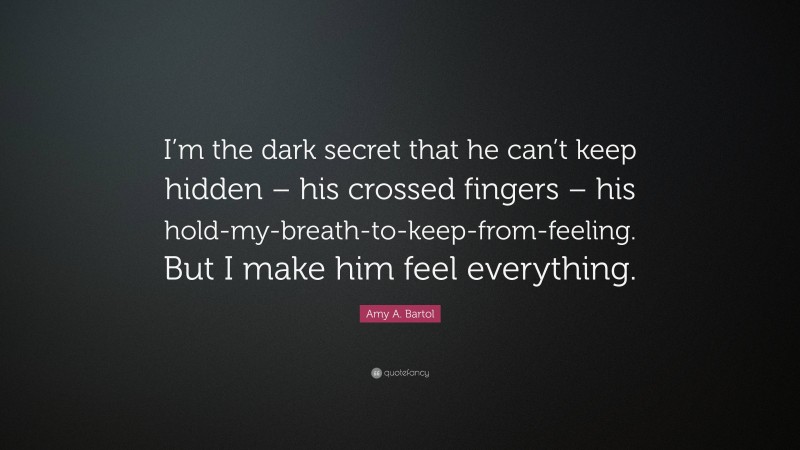 Amy A. Bartol Quote: “I’m the dark secret that he can’t keep hidden – his crossed fingers – his hold-my-breath-to-keep-from-feeling. But I make him feel everything.”