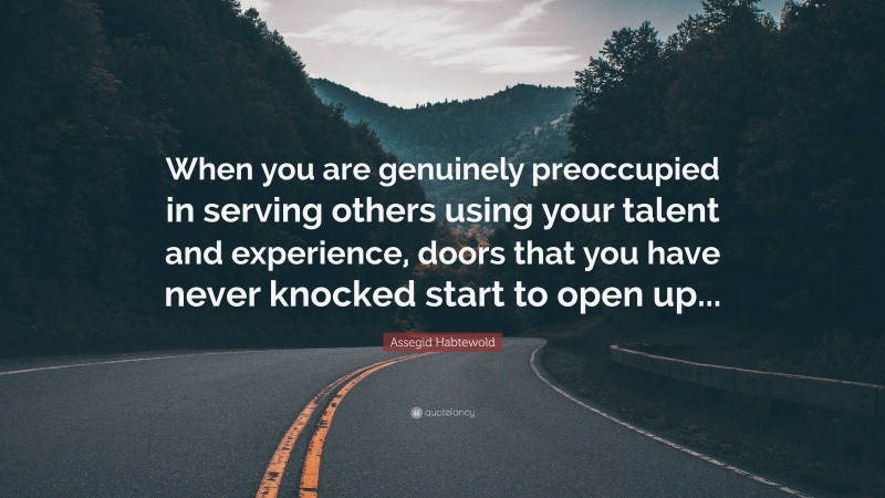 Assegid Habtewold Quote: “When you are genuinely preoccupied in serving others using your talent and experience, doors that you have never knocked start to open up...”