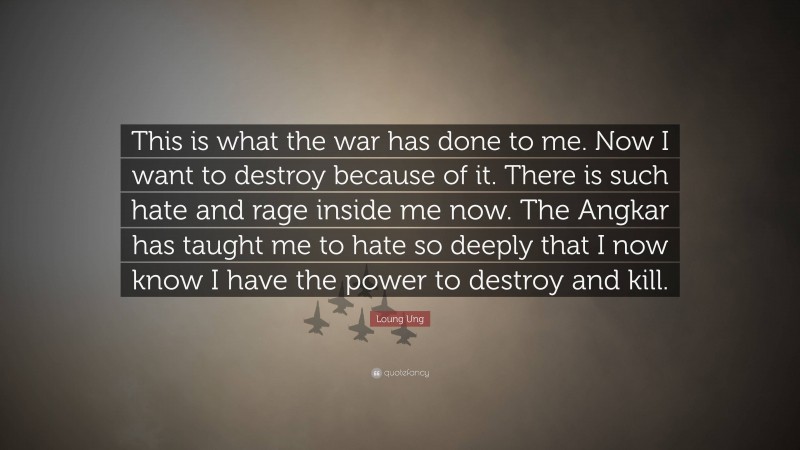 Loung Ung Quote: “This is what the war has done to me. Now I want to destroy because of it. There is such hate and rage inside me now. The Angkar has taught me to hate so deeply that I now know I have the power to destroy and kill.”