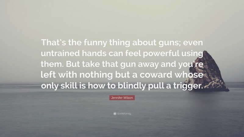 Jennifer Wilson Quote: “That’s the funny thing about guns; even untrained hands can feel powerful using them. But take that gun away and you’re left with nothing but a coward whose only skill is how to blindly pull a trigger.”